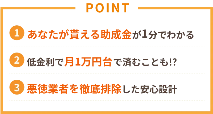 POINT 1あなたが貰える助成金が1分でわかる 2低金利で月1万円台で済むことも!? 3悪徳業者を徹底排除した安心設計